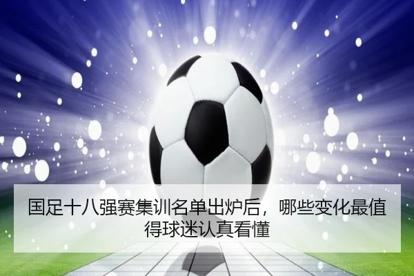 国足十八强赛集训名单出炉后，哪些变化最值得球迷认真看懂 - kaiyun